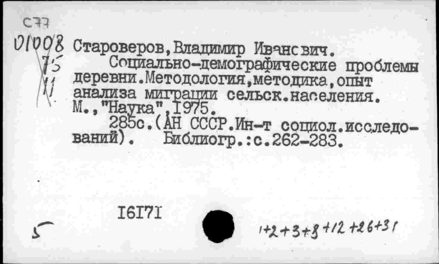 ﻿СП
ОIV УК Староверов, Владимир Иванович.
Социально-демографические проблемы '*у / деревни. Методология, методика, опыт V анализа миграции сельск.населения.
М.,"Наука",I 975.
285с.(АН СССР.Ин-т социол.исследований) .	Библиогр.:с.262-283.
16171
